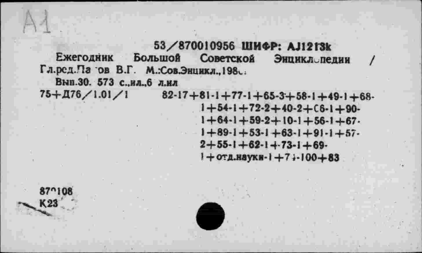 ﻿Ai
53/870010956 ШИФР: AJlžlSk
Ежегодник Большой Советской Энциклопедии / Гл.рсд.Паов В.Г. М.:СовЭнникл.,198*.;
Вып.ЗО. 573 С..ИЛ..6 л.ил
75+Д76/1.01/1	82-17+81-1+77-1+65-3+58-1+49-1+68-
1 +54-1+72-2+40-2+С6-1 +90-I +64-1 +59-2+10-1 +56-1+67-1 +89-1+53-1 +63-1+91-1+57-2+55-1+62-1+73-1+69-
1 + отд.науки-1 +71-100+83
87408